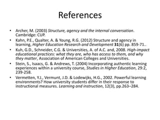 References
• Archer, M. (2003) Structure, agency and the internal conversation.
Cambridge: CUP.
• Kahn, P.E., Qualter, A. & Young, R.G. (2012) Structure and agency in
learning, Higher Education Research and Development 31(6) pp. 859-71..
• Kuh, G.D., Schneider, C.G. & Universities, A. of A.C. and, 2008. High-impact
educational practices: what they are, who has access to them, and why
they matter, Association of American Colleges and Universities.
• Stein, S., Isaacs, G. & Andrews, T. (2004) Incorporating authentic learning
experiences within a university course, Studies in Higher Education, 29:2,
239-258.
• Vermetten, Y.J., Vermunt, J.D. & Lodewijks, H.G., 2002. Powerful learning
environments? How university students differ in their response to
instructional measures. Learning and instruction, 12(3), pp.263–284.

 