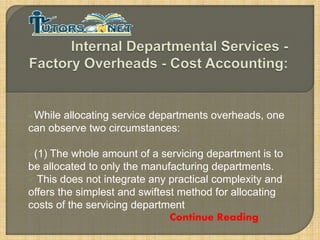While

allocating service departments overheads, one
can observe two circumstances:
(1)

The whole amount of a servicing department is to
be allocated to only the manufacturing departments.
 This does not integrate any practical complexity and
offers the simplest and swiftest method for allocating
costs of the servicing department
Continue Reading

 