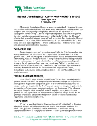 Internal Due Diligence: Key to New-Product Success
                                     Mass High Tech
                                     9 February 2007

         Most people think of due diligence as a process undertaken by investors, licensees
and acquirers just prior to closing a deal. But it’s also appropriate to conduct internal due
diligence upon contemplating a new-product introduction and well before its
development is in full swing. After all, corporate headquarters, divisional management,
investors and, of course, prospective customers will certainly “conduct due diligence”
after the fact, so you had better do it yourself well before that. Few think of due diligence
in this context, but it’s a useful and constructive way to “get your ducks in a row”. The
focus here is on medical products       devices and diagnostics     but many of the issues
and actions are common to other industries.

WHO AND WHEN?
         Engage this process as early as possible, usually after the first glimmer of an idea
emerges from either the marketing or R&D organization (the usual sources of new-
product ideas). And, the participants in this process must include at least representatives
of marketing, R&D and prospective users. It’s impossible to overstate the importance of
that last partner, since it is very rare that the first two of these partners can adequately
represent the full spectrum of user views and experiences. While it is true that users
often struggle with truly revolutionary product concepts, those cases represent a distinct
minority. For medical products the obvious candidates are physicians, nurses,
technologists and sometime healthcare administrators            not just “thought leaders” but
routine users, too.

THE DUE DILIGENCE PROCESS
        As an engineer might describe it, the ideal process is a tight closed loop: draft a
product concept; run it by a few prospective users; refine the concept; test it again with
users; position it against the competition; guess at its available market size; refine the
concept again; test it again with the “best” user representatives; compare it again with the
competition; refine the market opportunity estimate; run the numbers. If the takeaway
message at this point is that many clinicians will adopt (not just try) the conceptual
product and your organization can meet its financial objectives, charge ahead! But be
prepared for continual refinement of the product concept specification and market
opportunity assessment along the way.

COMPETITION
       It’s easy to identify and assess the competition, right? Not so fast! In the realm
of medical products and technologies you will need to deal with two important wild
cards. First, you need to deal with “clinical momentum”, a natural and usually
appropriate reluctance to change practice patterns. Second, you need to predict the future
 