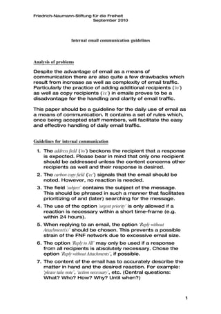 Friedrich-Naumann-Stiftung für die Freiheit
                           September 2010




                  Internal email communication guidelines



Analysis of problems

Despite the advantage of email as a means of
communication there are also quite a few drawbacks which
result from increase as well as complexity of email traffic.
Particularly the practice of adding additional recipients (‘to’)
as well as copy recipients (‘cc’) in emails proves to be a
disadvantage for the handling and clarity of email traffic.

This paper should be a guideline for the daily use of email as
a means of communication. It contains a set of rules which,
once being accepted staff members, will facilitate the easy
and effective handling of daily email traffic.


Guidelines for internal communication

 1. The address field (‘to’) beckons the recipient that a response
    is expected. Please bear in mind that only one recipient
    should be addressed unless the content concerns other
    recipients as well and their response is desired.
 2. The carbon copy field (‘cc’) signals that the email should be
    noted. However, no reaction is needed.
 3. The field ‘subject’ contains the subject of the message.
    This should be phrased in such a manner that facilitates
    prioritizing of and (later) searching for the message.
 4. The use of the option ‘urgent priority’ is only allowed if a
    reaction is necessary within a short time-frame (e.g.
    within 24 hours).
 5. When replying to an email, the option ‘Reply without
    Attachment(s)’ should be chosen. This prevents a possible
    strain of the FNF network due to excessive email size.
 6. The option ‘Reply to All’ may only be used if a response
    from all recipients is absolutely necessary. Chose the
    option ‘Reply without Attachments’, if possible.
 7. The content of the email has to accurately describe the
    matter in hand and the desired reaction. For example:
    ‘please take note’, ‘action necessary’, etc. (Central questions:
    What? Who? How? Why? Until when?)



                                                                       1
 