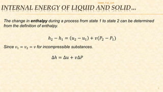 INTERNAL ENERGY OF LIQUID AND SOLID…
DMME_FoE_UoR
7
The change in enthalpy during a process from state 1 to state 2 can be determined
from the definition of enthalpy.
ℎ2 − ℎ1 = 𝑢2 − 𝑢1 + 𝑣(𝑃2 − 𝑃1)
Since 𝑣1 = 𝑣2 = 𝑣 for incompressible substances.
∆ℎ = ∆𝑢 + 𝑣∆𝑃
 