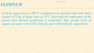 EXAMPLE 01
DMME_FoE_UoR
8
A 0.6 kg copper piece at 100 °C is dropped in an insulated rigid tank which
contains 0.75 kg of liquid water at 25°C. Determine the temperature of the
system when thermal equilibrium is established. Take specific heats of
copper and water to be 0.393 kJ/(kg K) and 4.184 kJ/(kg K), respectively.
 