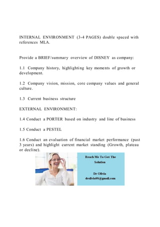 INTERNAL ENVIRONMENT (3-4 PAGES) double spaced with
references MLA.
Provide a BRIEF/summary overview of DISNEY as company:
1.1 Company history, highlighting key moments of growth or
development.
1.2 Company vision, mission, core company values and general
culture.
1.3 Current business structure
EXTERNAL ENVIRONMENT:
1.4 Conduct a PORTER based on industry and line of business
1.5 Conduct a PESTEL
1.6 Conduct an evaluation of financial market performance (past
3 years) and highlight current market standing (Growth, plateau
or decline).
 