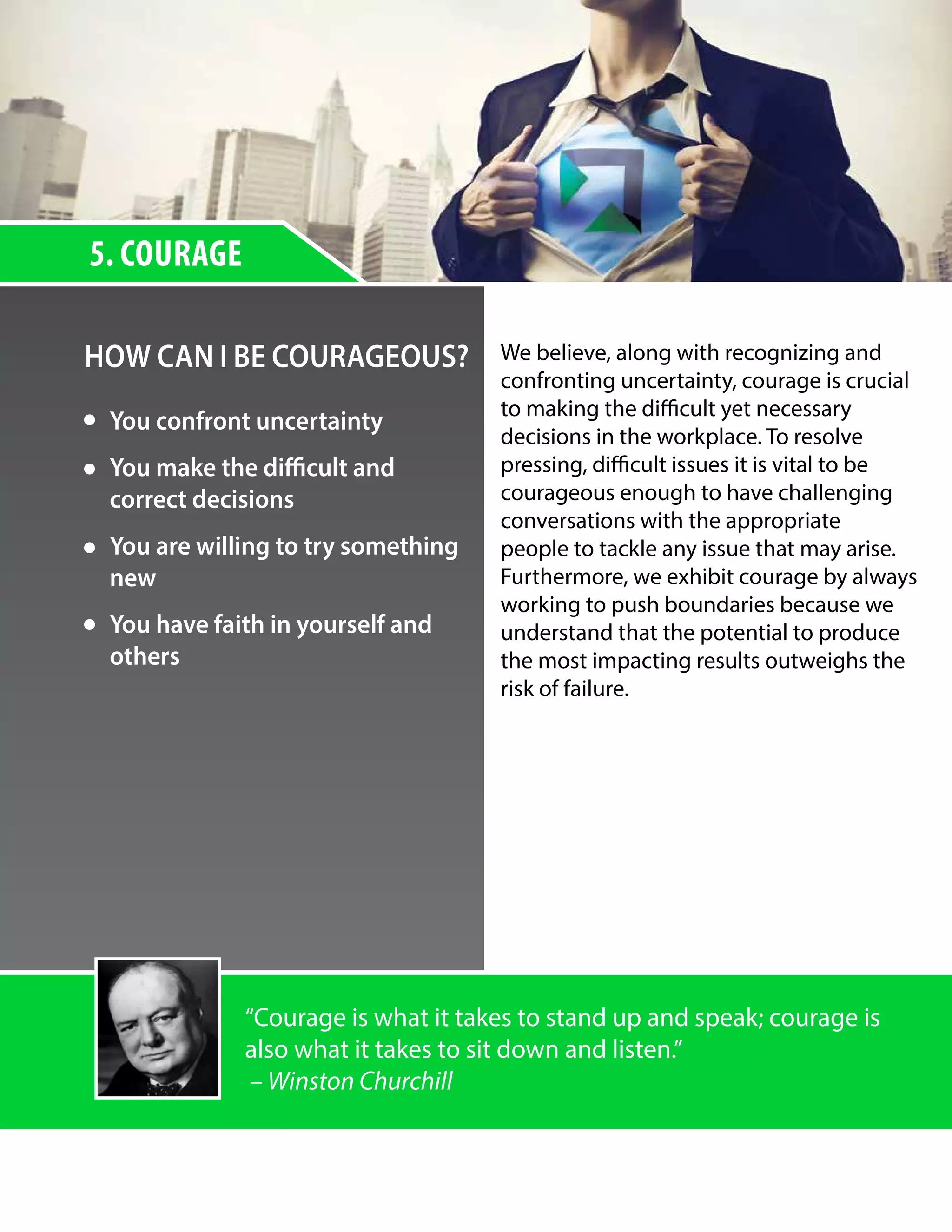 5. COURAGE
HOW CAN I BE COURAGEOUS? We believe, along with recognizing and
confronting uncertainty, courage is crucial
to making the difficult yet necessary
decisions in the workplace. To resolve
pressing, difficult issues it is vital to be
courageous enough to have challenging
conversations with the appropriate
people to tackle any issue that may arise.
Furthermore, we exhibit courage by always
working to push boundaries because we
understand that the potential to produce
the most impacting results outweighs the
risk of failure.
“Courage is what it takes to stand up and speak; courage is
also what it takes to sit down and listen.”
– Winston Churchill
You confront uncertainty
You make the difficult and
correct decisions
You are willing to try something
new
You have faith in yourself and
others
 
