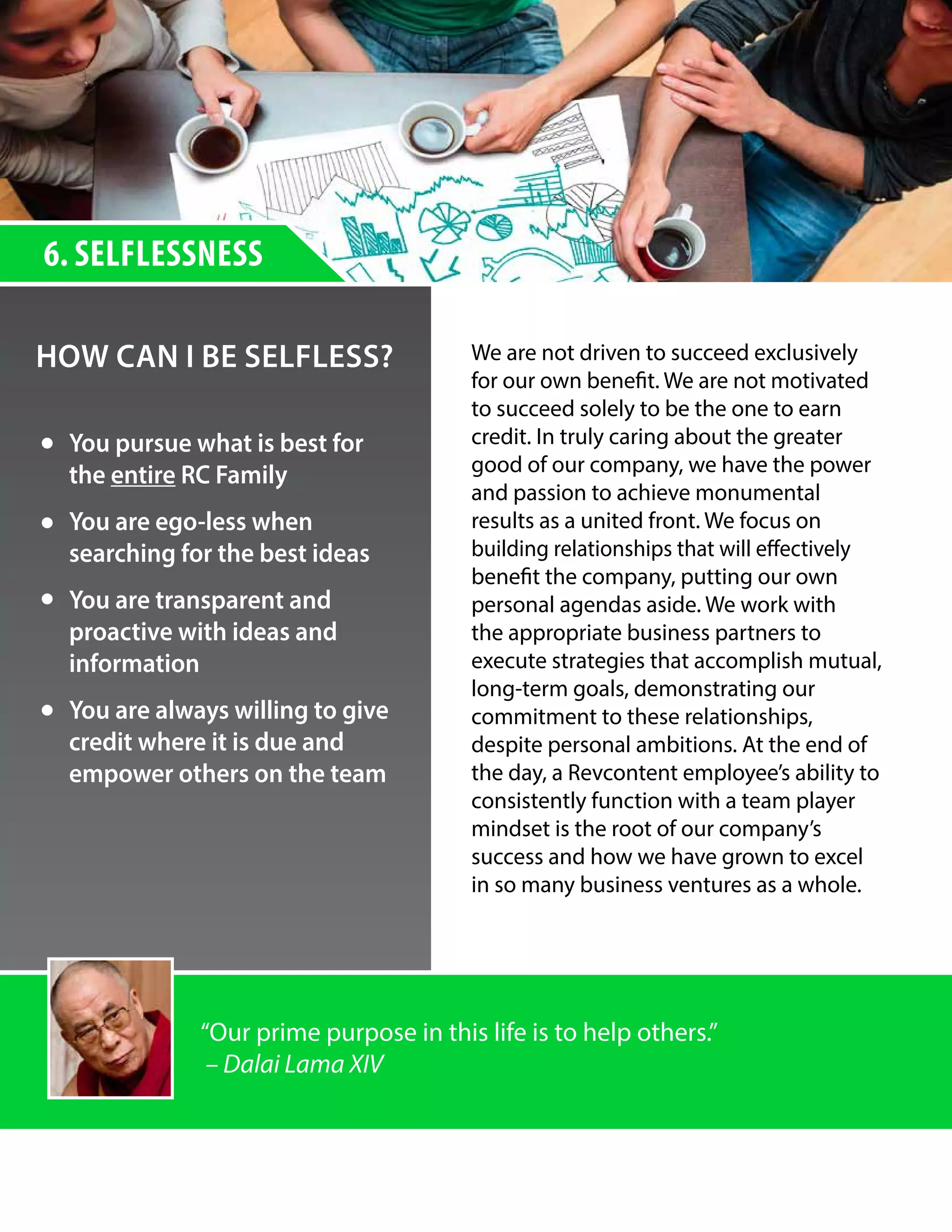 6. SELFLESSNESS
HOW CAN I BE SELFLESS? We are not driven to succeed exclusively
for our own benefit. We are not motivated
to succeed solely to be the one to earn
credit. In truly caring about the greater
good of our company, we have the power
and passion to achieve monumental
results as a united front. We focus on
building relationships that will effectively
benefit the company, putting our own
personal agendas aside. We work with
the appropriate business partners to
execute strategies that accomplish mutual,
long-term goals, demonstrating our
commitment to these relationships,
despite personal ambitions. At the end of
the day, a Revcontent employee’s ability to
consistently function with a team player
mindset is the root of our company’s
success and how we have grown to excel
in so many business ventures as a whole.
￼
You pursue what is best for
the entire RC Family
You are ego-less when
searching for the best ideas
You are transparent and
proactive with ideas and
information
You are always willing to give
credit where it is due and
empower others on the team
“Our prime purpose in this life is to help others.”
– Dalai Lama XIV
 