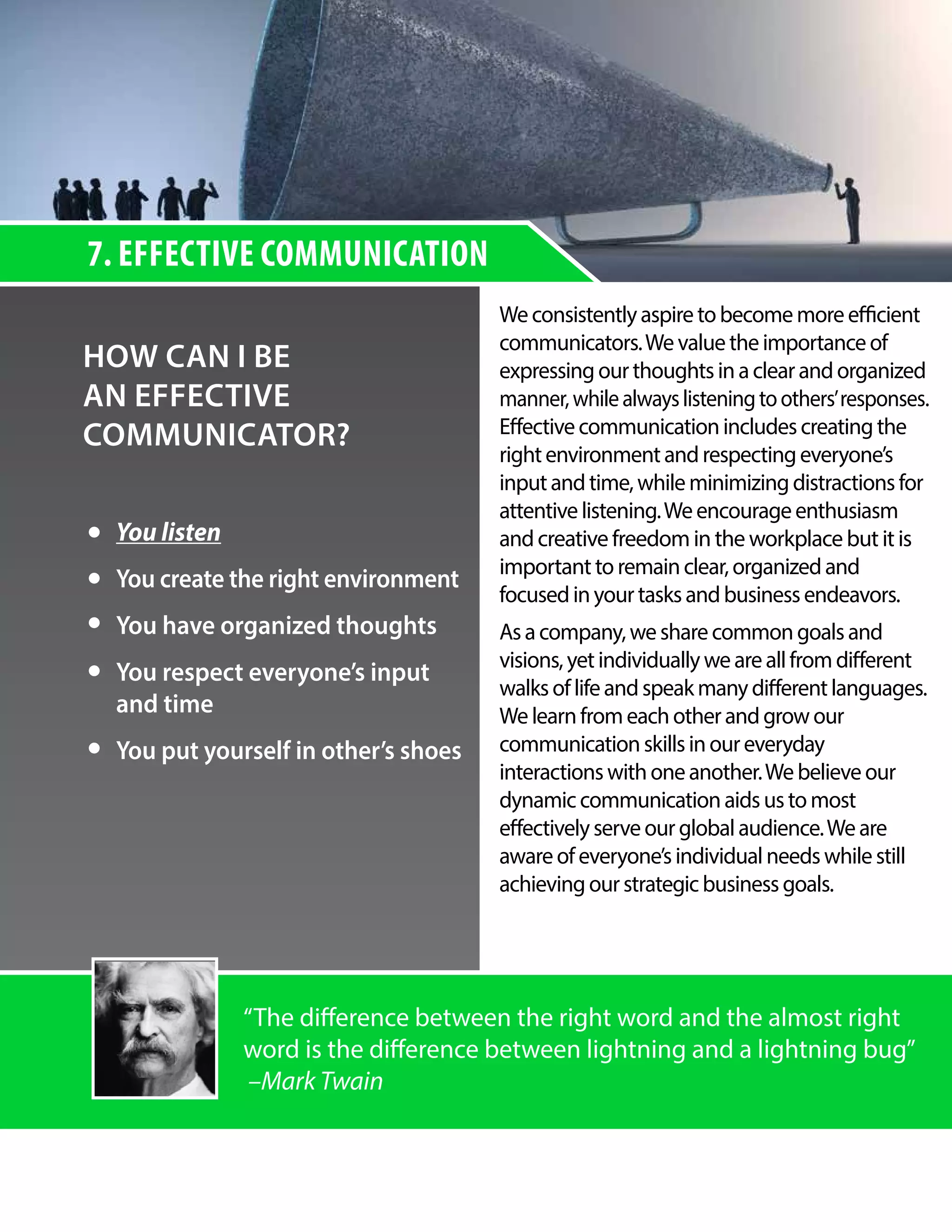 7. EFFECTIVE COMMUNICATION
HOW CAN I BE
AN EFFECTIVE
COMMUNICATOR?
Weconsistentlyaspiretobecomemoreefficient
communicators.Wevaluetheimportanceof
expressingourthoughtsinaclearandorganized
manner,whilealwayslisteningtoothers’responses.
Effectivecommunicationincludescreatingthe
rightenvironmentandrespectingeveryone’s
inputandtime,whileminimizingdistractionsfor
attentivelistening.Weencourageenthusiasm
andcreative freedom in the workplace but it is
important toremainclear,organizedand
focusedinyourtasksandbusinessendeavors.
Asacompany,wesharecommongoalsand
visions,yetindividuallyweareallfromdifferent
walksoflifeandspeakmanydifferentlanguages.
Welearnfromeachotherandgrowour
communicationskillsinoureveryday
interactionswithoneanother.Webelieveour
dynamiccommunicationaidsustomost
effectivelyserveourglobalaudience.Weare
awareofeveryone’sindividualneedswhilestill
achievingourstrategicbusinessgoals.
You listen
You create the right environment
You have organized thoughts
You respect everyone’s input
and time
You put yourself in other’s shoes
“The difference between the right word and the almost right
word is the difference between lightning and a lightning bug”
–Mark Twain
 