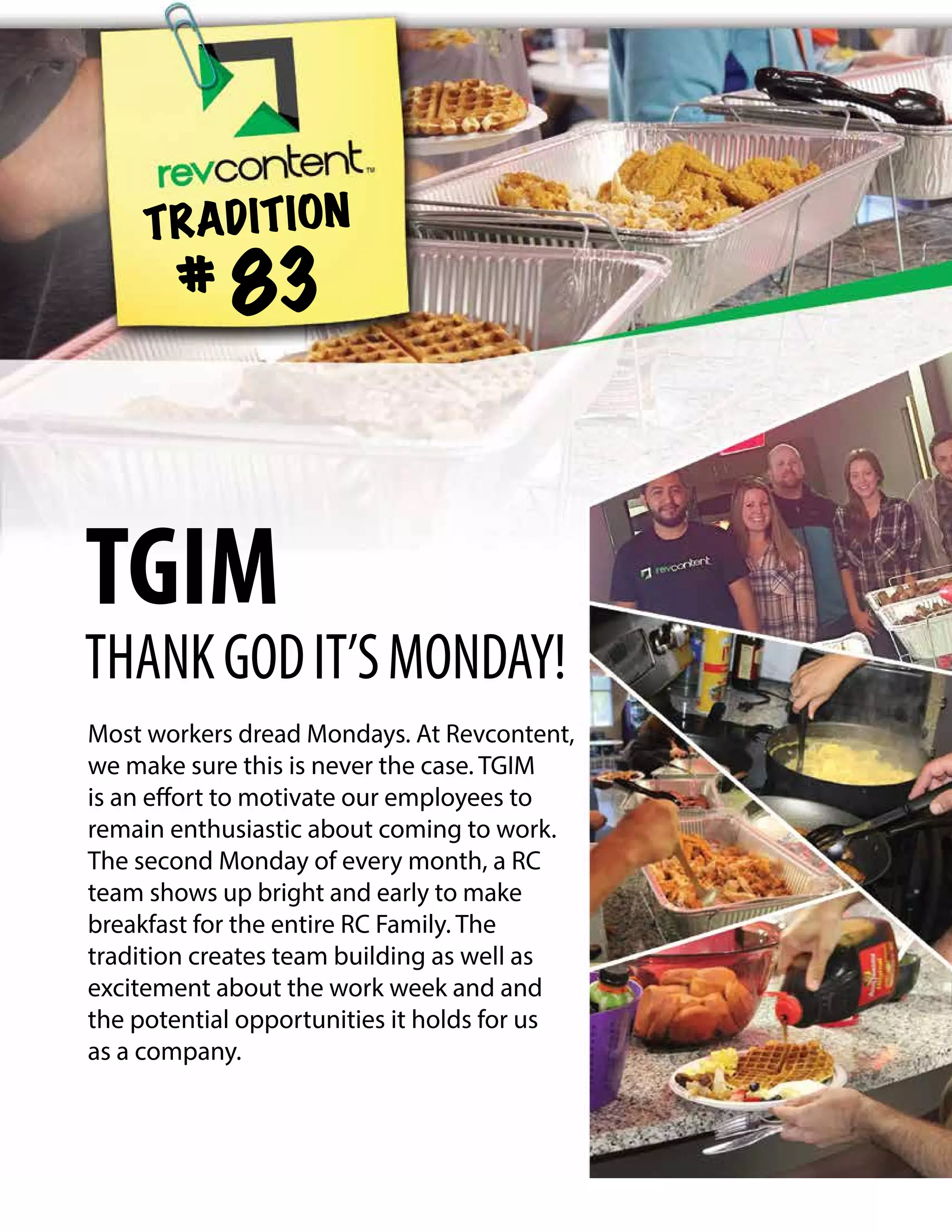 Most workers dread Mondays. At Revcontent,
we make sure this is never the case. TGIM
is an effort to motivate our employees to
remain enthusiastic about coming to work.
The second Monday of every month, a RC
team shows up bright and early to make
breakfast for the entire RC Family. The
tradition creates team building as well as
excitement about the work week and and
the potential opportunities it holds for us
as a company.
TRADITION
# 83
TGIM
THANKGODIT’SMONDAY!
 