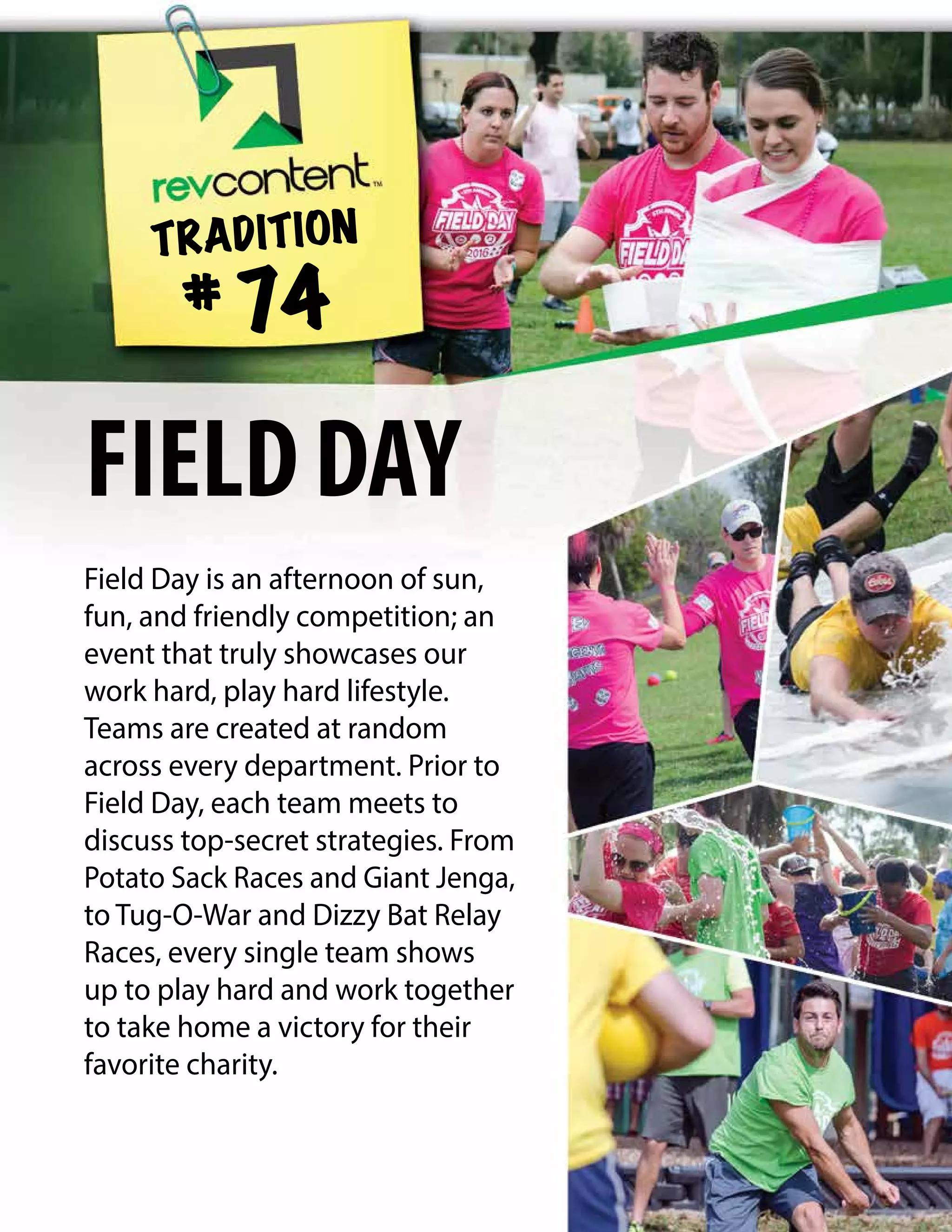 Field Day is an afternoon of sun,
fun, and friendly competition; an
event that truly showcases our
work hard, play hard lifestyle.
Teams are created at random
across every department. Prior to
Field Day, each team meets to
discuss top-secret strategies. From
Potato Sack Races and Giant Jenga,
to Tug-O-War and Dizzy Bat Relay
Races, every single team shows
up to play hard and work together
to take home a victory for their
favorite charity.
TRADITION
# 74
FIELDDAY
 