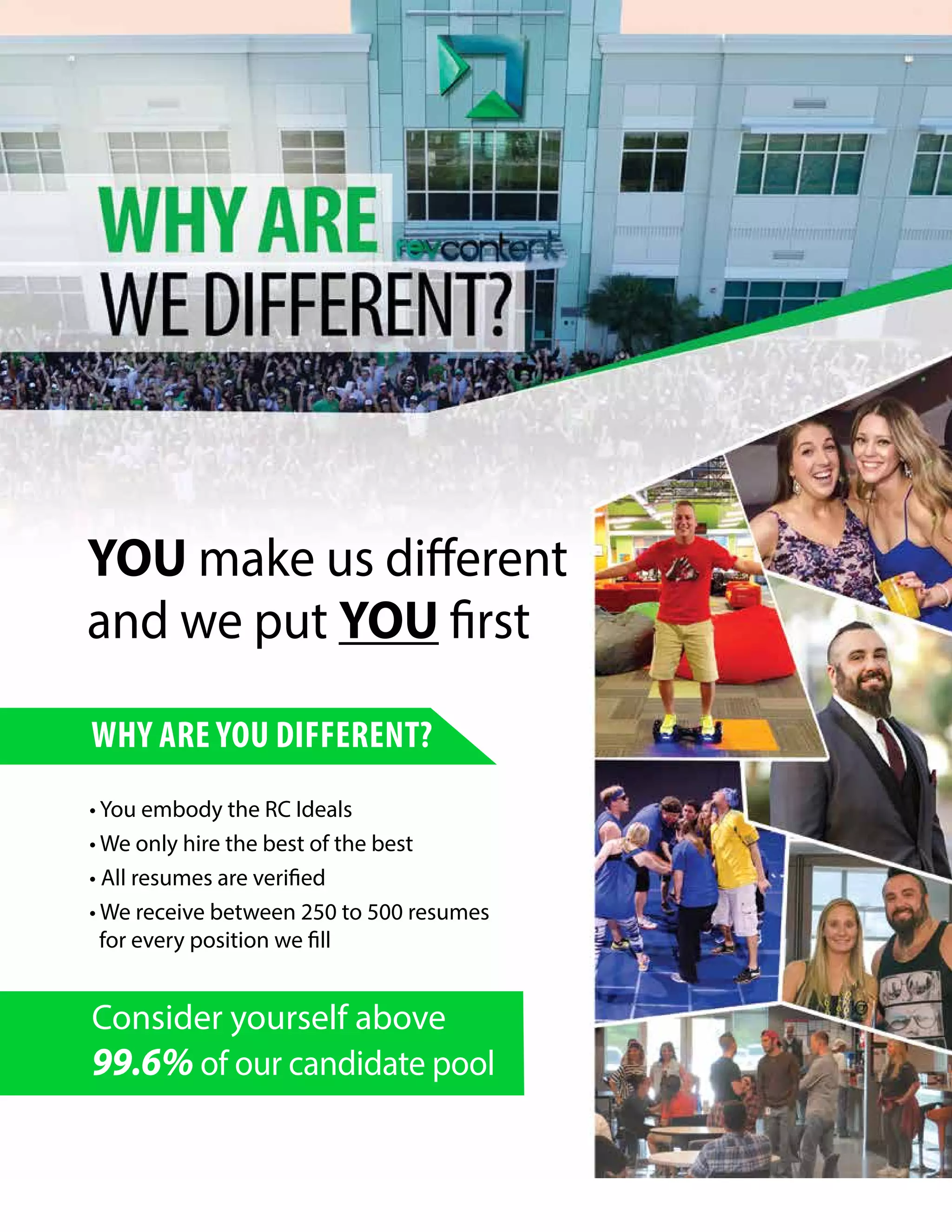 WHY ARE YOU DIFFERENT?
YOU make us different
and we put YOU first
• You embody the RC Ideals
• We only hire the best of the best
• All resumes are verified
• We receive between 250 to 500 resumes
for every position we fill
Consider yourself above
99.6% of our candidate pool
 