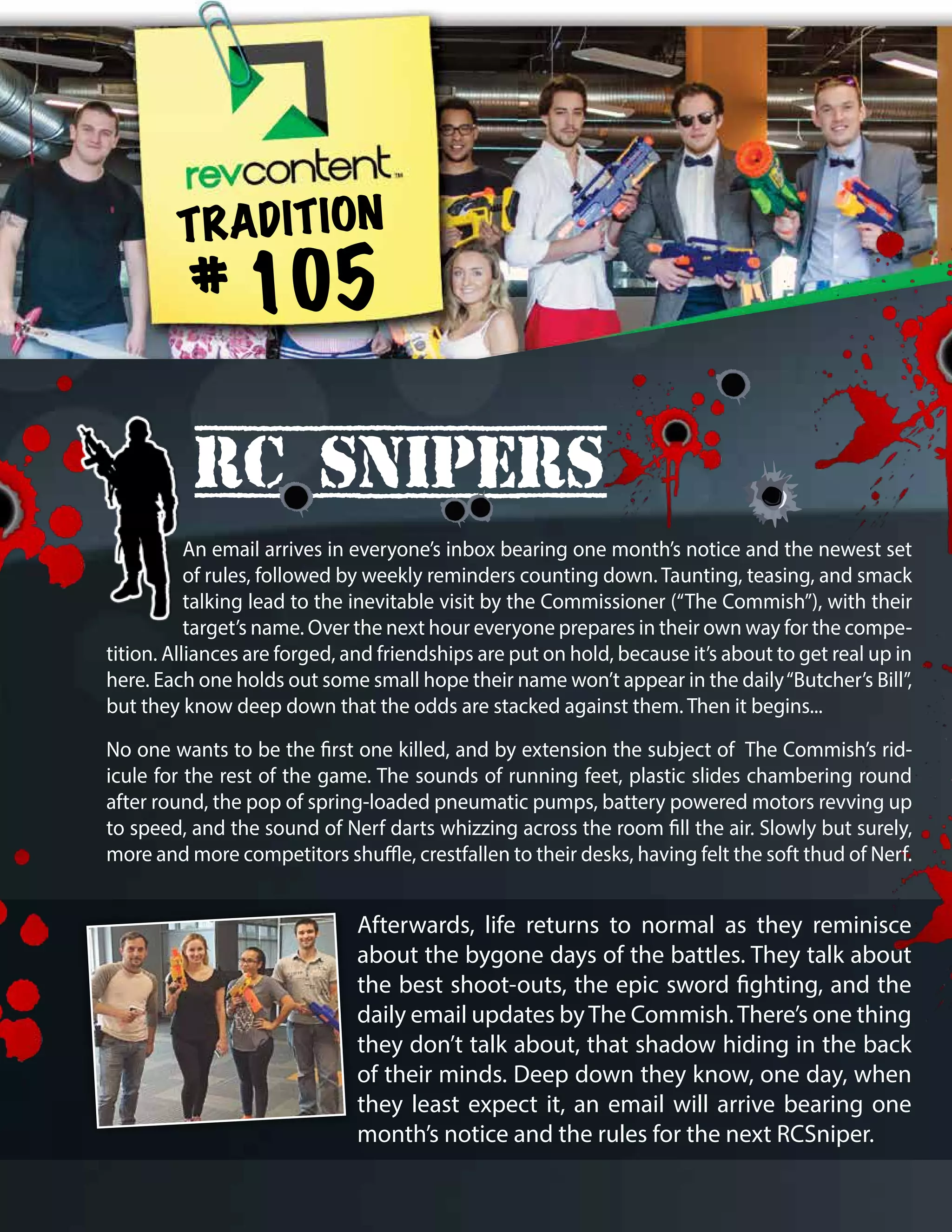 Afterwards, life returns to normal as they reminisce
about the bygone days of the battles. They talk about
the best shoot-outs, the epic sword fighting, and the
daily email updates byThe Commish.There’s one thing
they don’t talk about, that shadow hiding in the back
of their minds. Deep down they know, one day, when
they least expect it, an email will arrive bearing one
month’s notice and the rules for the next RCSniper.
RC Snipers
TRADITION
# 105
An email arrives in everyone’s inbox bearing one month’s notice and the newest set
of rules, followed by weekly reminders counting down. Taunting, teasing, and smack
talking lead to the inevitable visit by the Commissioner (“The Commish”), with their
target’s name. Over the next hour everyone prepares in their own way for the compe-
tition. Alliances are forged, and friendships are put on hold, because it’s about to get real up in
here. Each one holds out some small hope their name won’t appear in the daily“Butcher’s Bill”,
but they know deep down that the odds are stacked against them. Then it begins...
No one wants to be the first one killed, and by extension the subject of The Commish’s rid-
icule for the rest of the game. The sounds of running feet, plastic slides chambering round
after round, the pop of spring-loaded pneumatic pumps, battery powered motors revving up
to speed, and the sound of Nerf darts whizzing across the room fill the air. Slowly but surely,
more and more competitors shuffle, crestfallen to their desks, having felt the soft thud of Nerf.
 