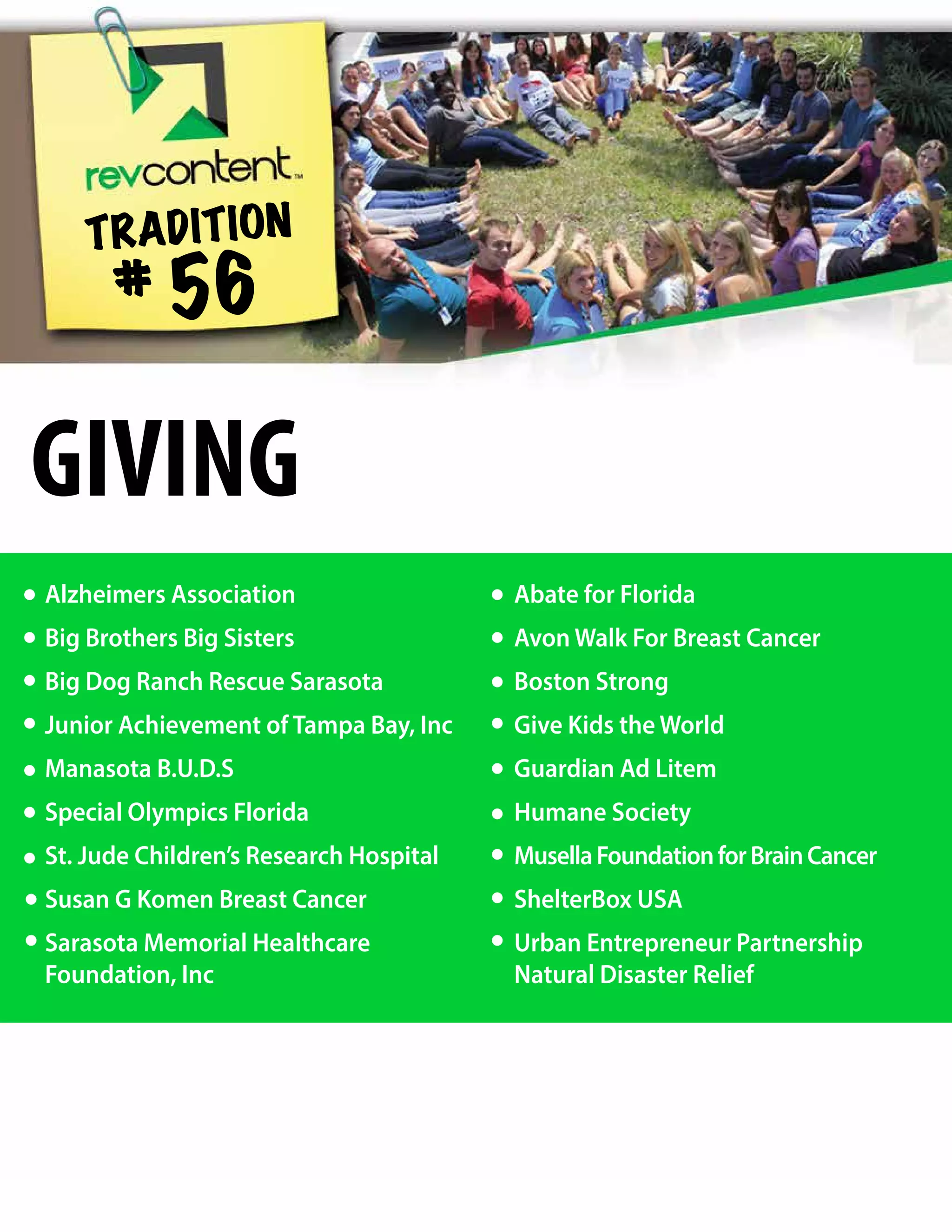 Alzheimers Association
Big Brothers Big Sisters
Big Dog Ranch Rescue Sarasota
Junior Achievement of Tampa Bay, Inc
Manasota B.U.D.S
Special Olympics Florida
St. Jude Children’s Research Hospital
Susan G Komen Breast Cancer
Sarasota Memorial Healthcare
Foundation, Inc
Abate for Florida
Avon Walk For Breast Cancer
Boston Strong
Give Kids the World
Guardian Ad Litem
Humane Society
MusellaFoundationforBrainCancer
ShelterBox USA
Urban Entrepreneur Partnership
Natural Disaster Relief
TRADITION
# 56
GIVING
 