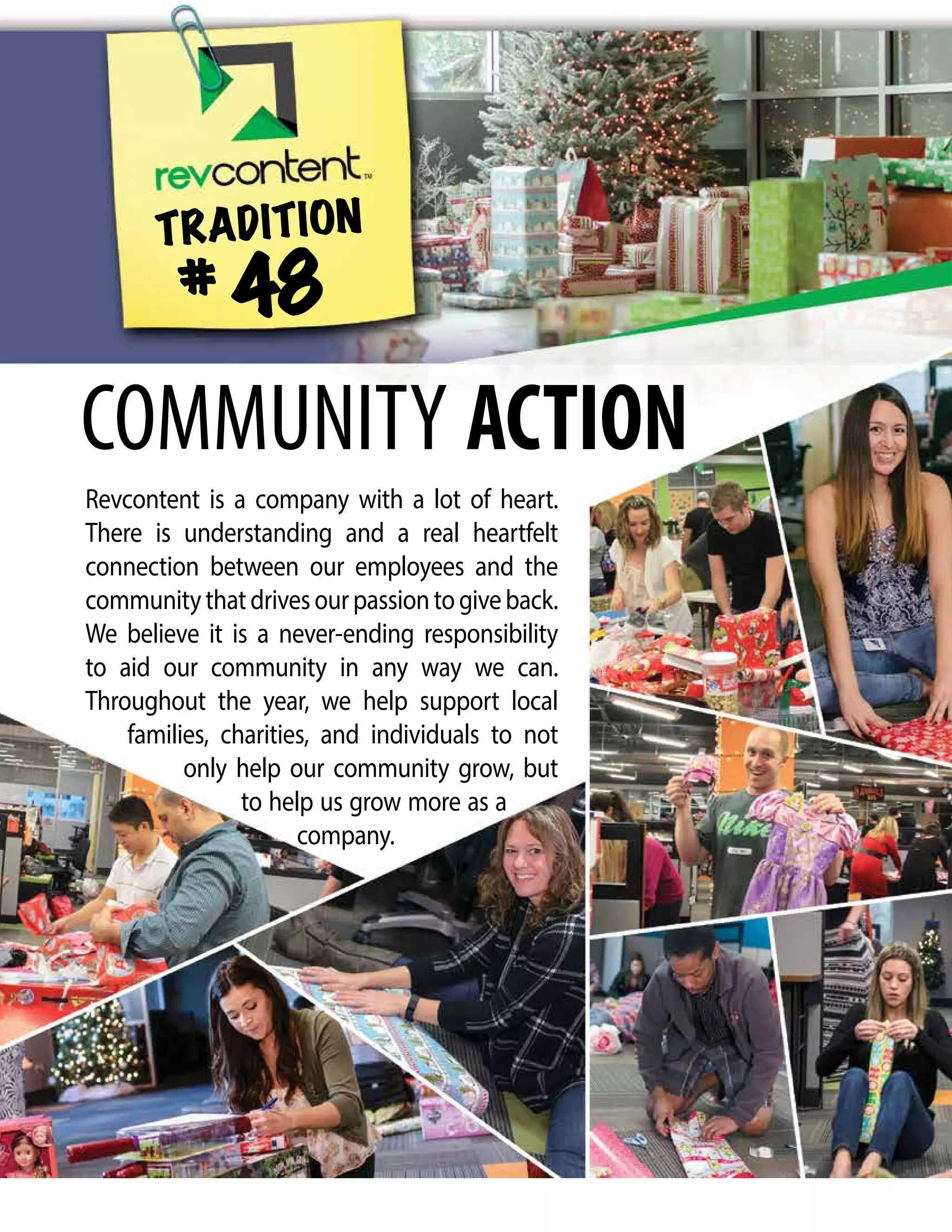Revcontent is a company with a lot of heart.
There is understanding and a real heartfelt
connection between our employees and the
communitythatdrivesourpassiontogiveback.
We believe it is a never-ending responsibility
to aid our community in any way we can.
Throughout the year, we help support local
families, charities, and individuals to not
only help our community grow, but
to help us grow more as a
company.
TRADITION
# 48
COMMUNITY ACTION
 