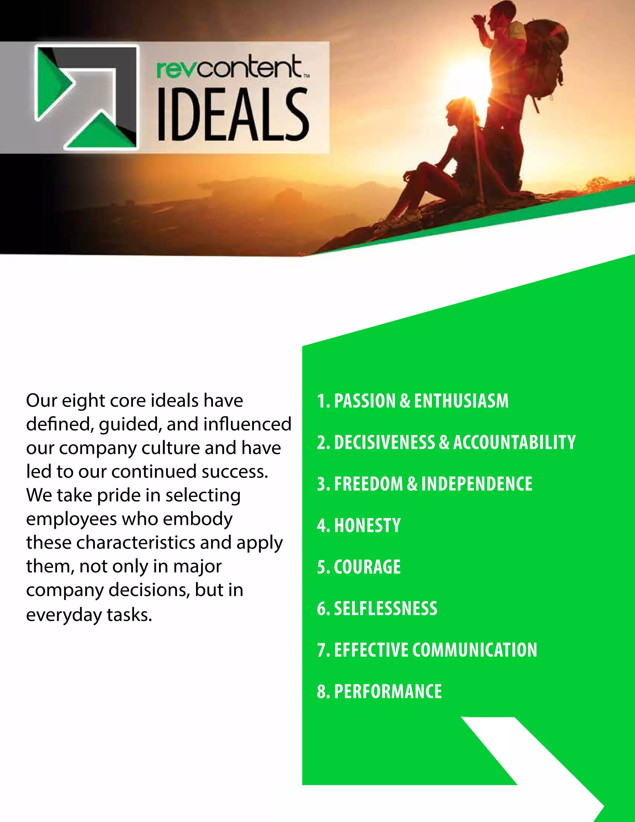 Our eight core ideals have
defined, guided, and influenced
our company culture and have
led to our continued success.
We take pride in selecting
employees who embody
these characteristics and apply
them, not only in major
company decisions, but in
everyday tasks.
1. PASSION & ENTHUSIASM
2. DECISIVENESS & ACCOUNTABILITY	
3. FREEDOM & INDEPENDENCE
4. HONESTY
5. COURAGE
6. SELFLESSNESS
7. EFFECTIVE COMMUNICATION
8. PERFORMANCE
 