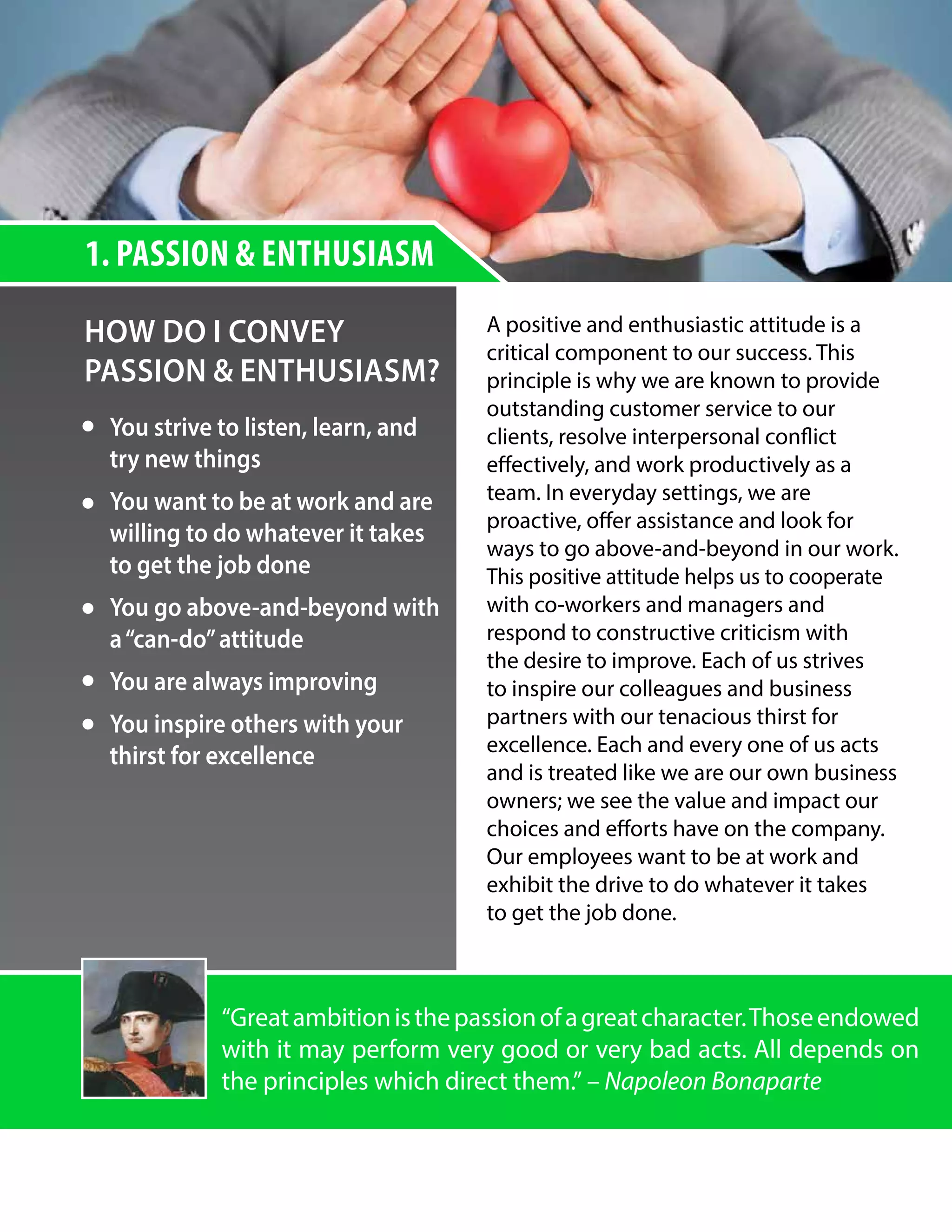 HOW DO I CONVEY
PASSION & ENTHUSIASM?
A positive and enthusiastic attitude is a
critical component to our success. This
principle is why we are known to provide
outstanding customer service to our
clients, resolve interpersonal conflict
effectively, and work productively as a
team. In everyday settings, we are
proactive, offer assistance and look for
ways to go above-and-beyond in our work.
This positive attitude helps us to cooperate
with co-workers and managers and
respond to constructive criticism with
the desire to improve. Each of us strives
to inspire our colleagues and business
partners with our tenacious thirst for
excellence. Each and every one of us acts
and is treated like we are our own business
owners; we see the value and impact our
choices and efforts have on the company.
Our employees want to be at work and
exhibit the drive to do whatever it takes
to get the job done.
You strive to listen, learn, and
try new things
You want to be at work and are
willing to do whatever it takes
to get the job done
You go above-and-beyond with
a“can-do”attitude
You are always improving
You inspire others with your
thirst for excellence
1. PASSION & ENTHUSIASM
“Greatambitionisthepassionofagreatcharacter.Thoseendowed
with it may perform very good or very bad acts. All depends on
the principles which direct them.” – Napoleon Bonaparte
 