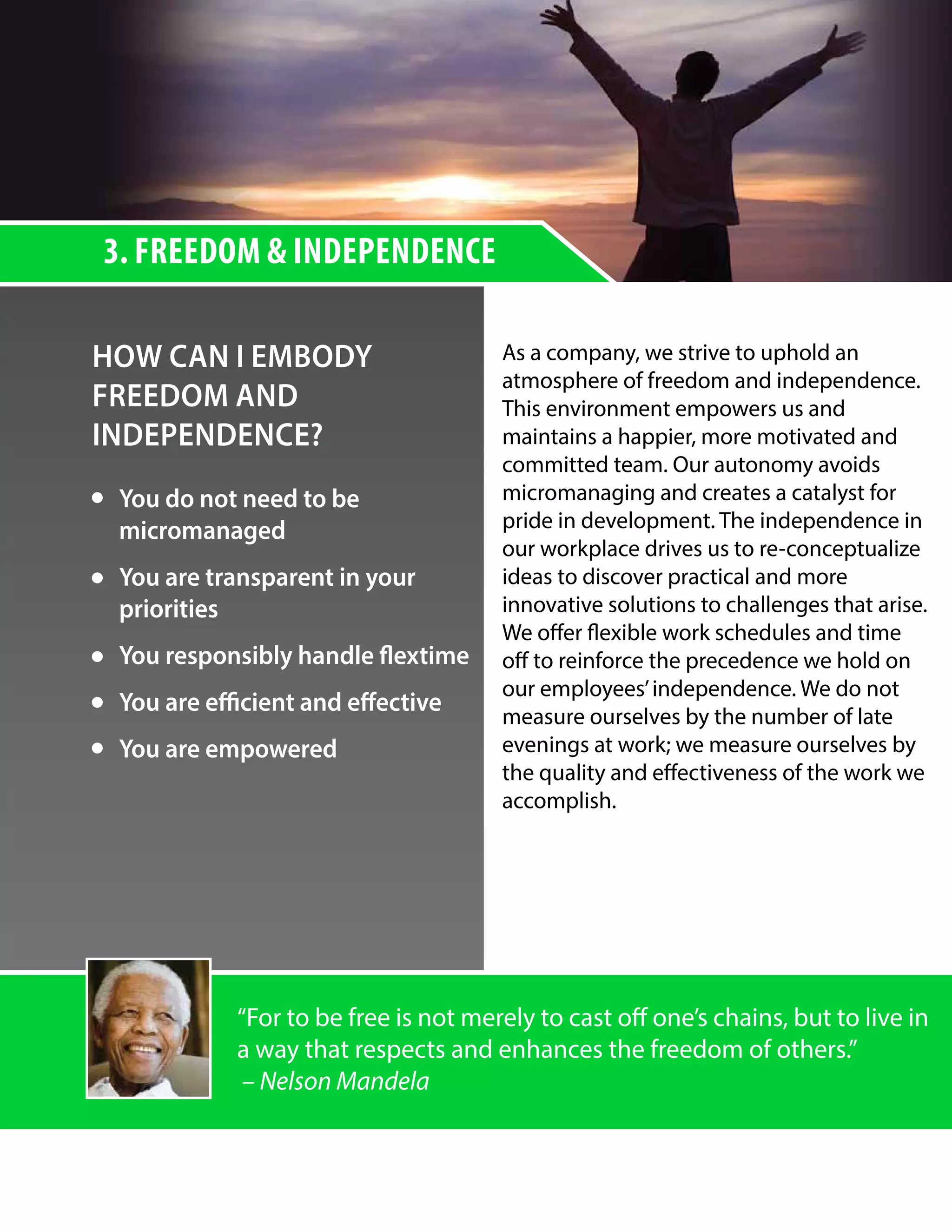 3. FREEDOM & INDEPENDENCE
HOW CAN I EMBODY
FREEDOM AND
INDEPENDENCE?
As a company, we strive to uphold an
atmosphere of freedom and independence.
This environment empowers us and
maintains a happier, more motivated and
committed team. Our autonomy avoids
micromanaging and creates a catalyst for
pride in development. The independence in
our workplace drives us to re-conceptualize
ideas to discover practical and more
innovative solutions to challenges that arise.
We offer flexible work schedules and time
off to reinforce the precedence we hold on
our employees’independence. We do not
measure ourselves by the number of late
evenings at work; we measure ourselves by
the quality and effectiveness of the work we
accomplish.
“For to be free is not merely to cast off one’s chains, but to live in
a way that respects and enhances the freedom of others.”
– Nelson Mandela
You do not need to be
micromanaged
You are transparent in your
priorities
You responsibly handle flextime
You are efficient and effective
You are empowered
 