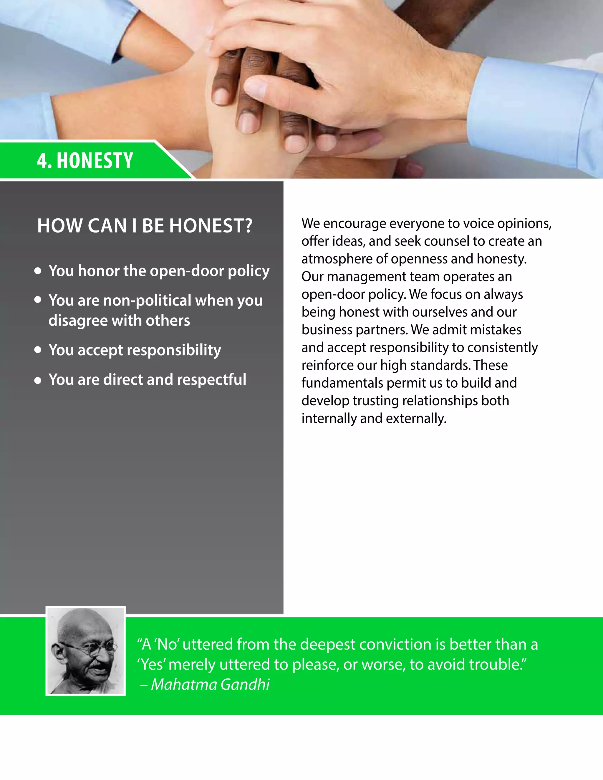 4. HONESTY
HOW CAN I BE HONEST? We encourage everyone to voice opinions,
offer ideas, and seek counsel to create an
atmosphere of openness and honesty.
Our management team operates an
open-door policy. We focus on always
being honest with ourselves and our
business partners. We admit mistakes
and accept responsibility to consistently
reinforce our high standards. These
fundamentals permit us to build and
develop trusting relationships both
internally and externally.
You honor the open-door policy
You are non-political when you
disagree with others
You accept responsibility
You are direct and respectful
“A‘No’uttered from the deepest conviction is better than a
‘Yes’merely uttered to please, or worse, to avoid trouble.”
– Mahatma Gandhi
 