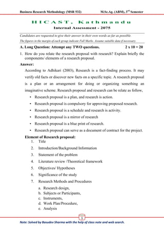 Business Research Methodology (MSR 532) M.Sc.Ag. (ABM), 3rd
Semester
1
Note: Solved by Basudev Sharma with the help of class note and web search.
Basu
H I C A S T , K a t h m a n d u
Internal Assessment - 2075
Candidates are requested to give their answer in their own words as far as possible.
The figures in the margin of each group indicate Full Marks. Assume suitable data if necessary.
A. Long Question: Attempt any TWO questions. 2 x 10 = 20
1. How do you relate the research proposal with research? Explain briefly the
components/ elements of a research proposal.
Answer:
According to Adhikari (2003), Research is a fact-finding process. It may
verify old facts or discover new facts on a specific topic. A research proposal
is a plan or an arrangement for doing or organizing something an
imaginative scheme. Research proposal and research can be relate as follow,
• Research proposal is a plan, and research is action.
• Research proposal is compulsory for approving proposed research.
• Research proposal is a schedule and research is activity.
• Research proposal is a mirror of research
• Research proposal is a blue print of research.
• Research proposal can serve as a document of contract for the project.
Element of Research proposal:
1. Title
2. Introduction/Background Information
3. Statement of the problem
4. Literature review /Theoretical framework
5. Objectives/ Hypotheses
6. Significance of the study
7. Research Methods and Procedures
a. Research design,
b. Subjects or Participants,
c. Instruments,
d. Work Plan/Procedure,
e. Analysis
 