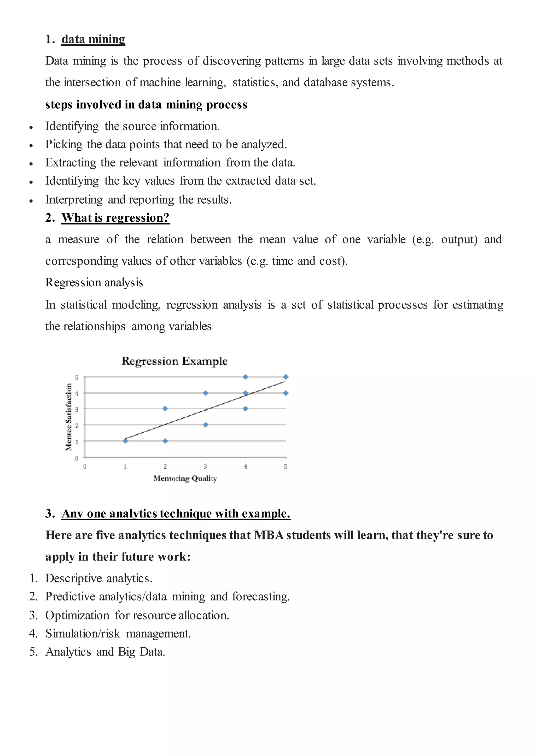 1. data mining
Data mining is the process of discovering patterns in large data sets involving methods at
the intersection of machine learning, statistics, and database systems.
steps involved in data mining process
 Identifying the source information.
 Picking the data points that need to be analyzed.
 Extracting the relevant information from the data.
 Identifying the key values from the extracted data set.
 Interpreting and reporting the results.
2. What is regression?
a measure of the relation between the mean value of one variable (e.g. output) and
corresponding values of other variables (e.g. time and cost).
Regression analysis
In statistical modeling, regression analysis is a set of statistical processes for estimating
the relationships among variables
3. Any one analytics technique with example.
Here are five analytics techniques that MBA students will learn, that they're sure to
apply in their future work:
1. Descriptive analytics.
2. Predictive analytics/data mining and forecasting.
3. Optimization for resource allocation.
4. Simulation/risk management.
5. Analytics and Big Data.
 