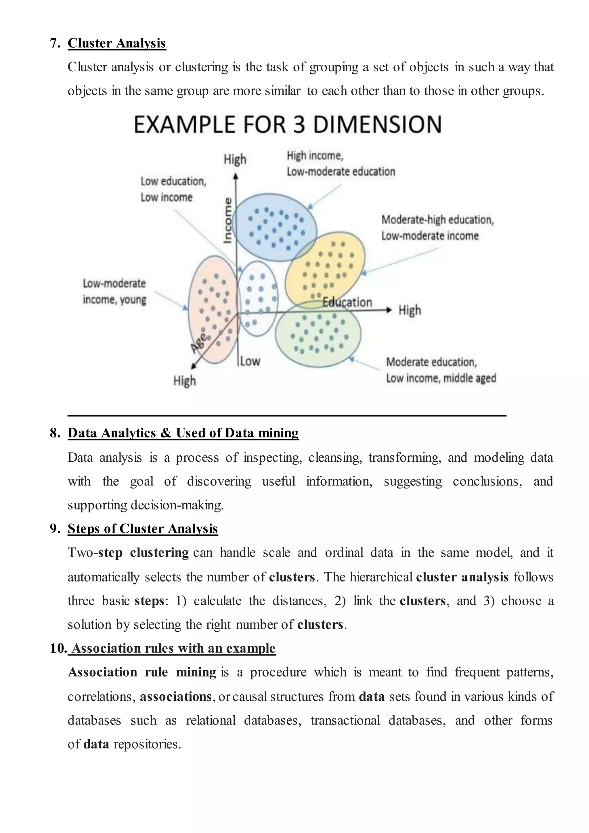 7. Cluster Analysis
Cluster analysis or clustering is the task of grouping a set of objects in such a way that
objects in the same group are more similar to each other than to those in other groups.
8. Data Analytics & Used of Data mining
Data analysis is a process of inspecting, cleansing, transforming, and modeling data
with the goal of discovering useful information, suggesting conclusions, and
supporting decision-making.
9. Steps of Cluster Analysis
Two-step clustering can handle scale and ordinal data in the same model, and it
automatically selects the number of clusters. The hierarchical cluster analysis follows
three basic steps: 1) calculate the distances, 2) link the clusters, and 3) choose a
solution by selecting the right number of clusters.
10. Association rules with an example
Association rule mining is a procedure which is meant to find frequent patterns,
correlations, associations, orcausal structures from data sets found in various kinds of
databases such as relational databases, transactional databases, and other forms
of data repositories.
 