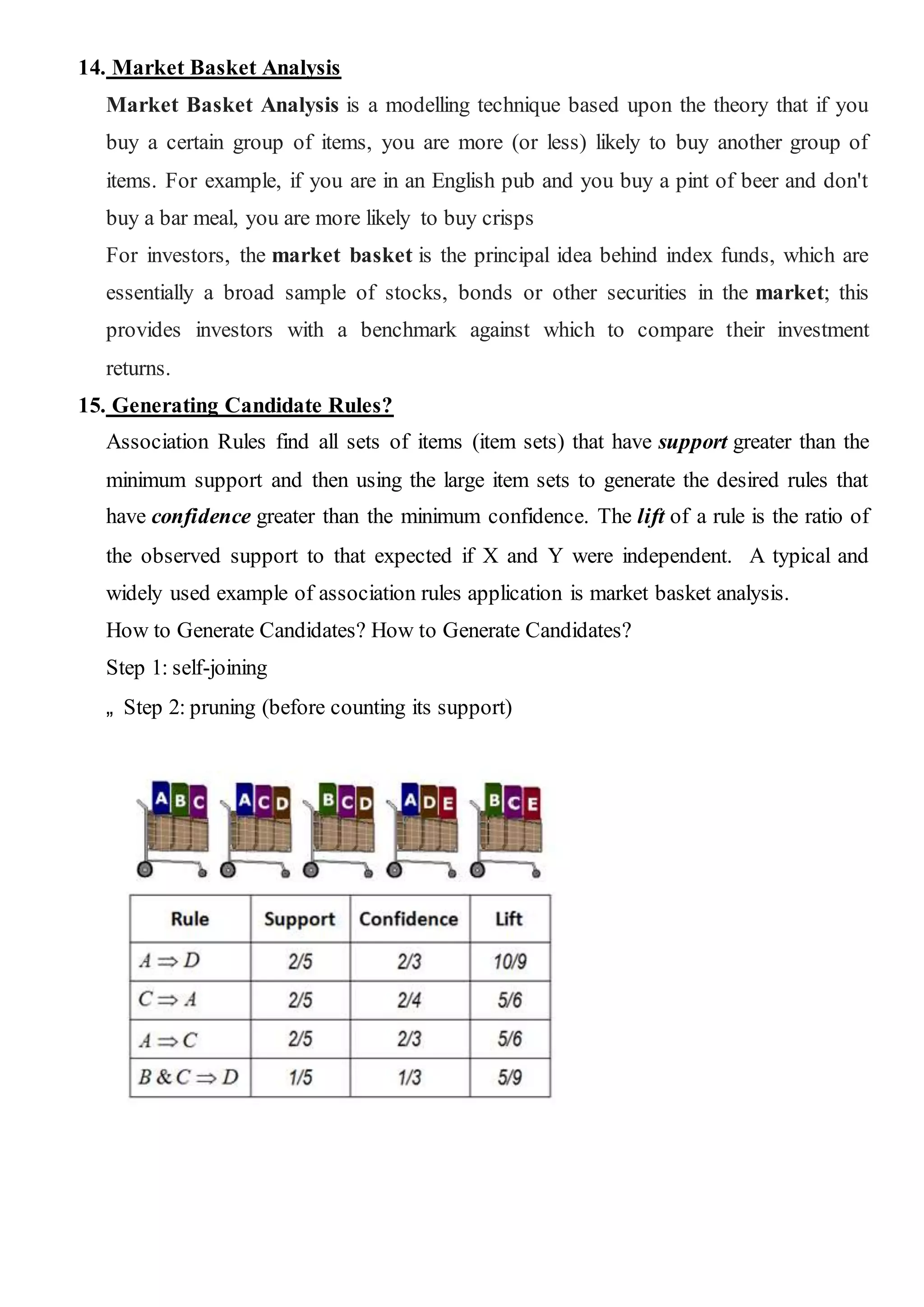 14. Market Basket Analysis
Market Basket Analysis is a modelling technique based upon the theory that if you
buy a certain group of items, you are more (or less) likely to buy another group of
items. For example, if you are in an English pub and you buy a pint of beer and don't
buy a bar meal, you are more likely to buy crisps
For investors, the market basket is the principal idea behind index funds, which are
essentially a broad sample of stocks, bonds or other securities in the market; this
provides investors with a benchmark against which to compare their investment
returns.
15. Generating Candidate Rules?
Association Rules find all sets of items (item sets) that have support greater than the
minimum support and then using the large item sets to generate the desired rules that
have confidence greater than the minimum confidence. The lift of a rule is the ratio of
the observed support to that expected if X and Y were independent. A typical and
widely used example of association rules application is market basket analysis.
How to Generate Candidates? How to Generate Candidates?
Step 1: self-joining
„ Step 2: pruning (before counting its support)
 