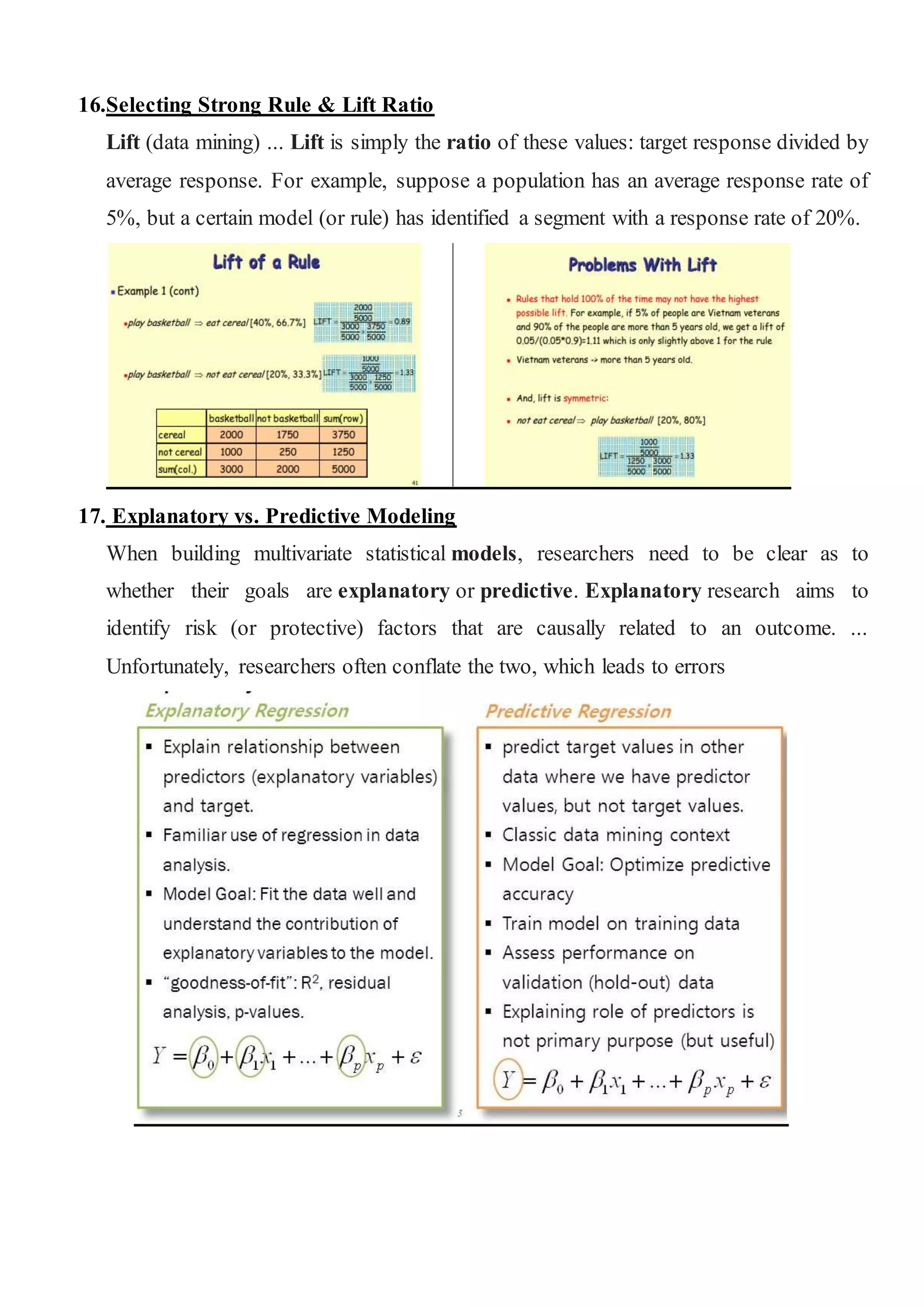 16.Selecting Strong Rule & Lift Ratio
Lift (data mining) ... Lift is simply the ratio of these values: target response divided by
average response. For example, suppose a population has an average response rate of
5%, but a certain model (or rule) has identified a segment with a response rate of 20%.
17. Explanatory vs. Predictive Modeling
When building multivariate statistical models, researchers need to be clear as to
whether their goals are explanatory or predictive. Explanatory research aims to
identify risk (or protective) factors that are causally related to an outcome. ...
Unfortunately, researchers often conflate the two, which leads to errors
 