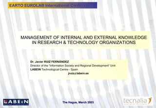 MANAGEMENT OF INTERNAL AND EXTERNAL KNOWLEDGE IN RESEARCH & TECHNOLOGY ORGANIZATIONS Dr. Javier RUIZ FERNÁNDEZ Director of the “Information Society and Regional Development” Unit LABEIN  Technological Centre - Spain jruiz @ labein.es EARTO EUROLAB International Conference 