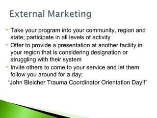  Take your program into your community, region and
state; participate in all levels of activity
 Offer to provide a presentation at another facility in
your region that is considering designation or
struggling with their system
 Invite others to come to your service and let them
follow you around for a day;
“John Bleicher Trauma Coordinator Orientation Day!!”
 