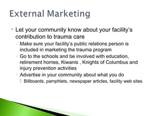  Let your community know about your facility’s
contribution to trauma care
◦ Make sure your facility’s public relations person is
included in marketing the trauma program
◦ Go to the schools and be involved with education,
retirement homes, Kiwanis , Knights of Columbus and
injury prevention activities
◦ Advertise in your community about what you do
 Billboards, pamphlets, newspaper articles, facility web sites
 