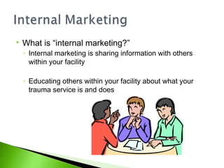  What is “internal marketing?”
◦ Internal marketing is sharing information with others
within your facility
◦ Educating others within your facility about what your
trauma service is and does
 
