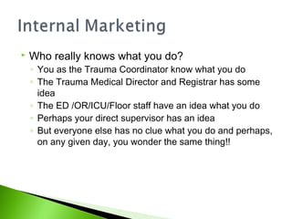  Who really knows what you do?
◦ You as the Trauma Coordinator know what you do
◦ The Trauma Medical Director and Registrar has some
idea
◦ The ED /OR/ICU/Floor staff have an idea what you do
◦ Perhaps your direct supervisor has an idea
◦ But everyone else has no clue what you do and perhaps,
on any given day, you wonder the same thing!!
 
