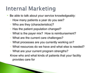  Be able to talk about your service knowledgeably:
◦ How many patients a year do you see?
◦ Who are they (characteristics)?
◦ Has the patient population changed?
◦ What is the payer mix? How is reimbursement?
◦ What are the current care challenges?
◦ What processes are you currently working on?
◦ What resources do we have and what else is needed?
◦ What are your current program strengths?
Know who and what kinds of patients that your facility
provides care for
 