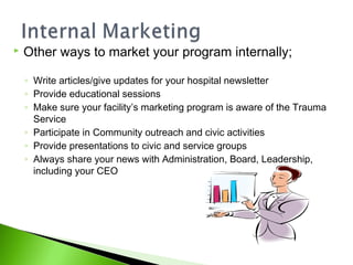  Other ways to market your program internally;
◦ Write articles/give updates for your hospital newsletter
◦ Provide educational sessions
◦ Make sure your facility’s marketing program is aware of the Trauma
Service
◦ Participate in Community outreach and civic activities
◦ Provide presentations to civic and service groups
◦ Always share your news with Administration, Board, Leadership,
including your CEO
 