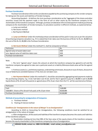 Internal and External Reconstruction
3 ARSHAD ISLAM; contact no.: 0092-313-9911865; email:arshad_mccm@yahoo.com
Purchase Consideration
Purchase Considerationreferstothe considerationpayable bythe purchasing company to the vendor company
for taking over the assets and liabilities of Vendor Company.
Accounting Standard – 14 defines the term purchase consideration as the “aggregate of the shares and other
securities issued and the payment made in the form of ach or other assets by the transferee company to the
shareholdersof the transferorcompany”.Although,purchase considerationreferstototal paymentmade bypurchasing
company to the shareholders of Vendor Company, its calculation could be in different methods, as explained below:
a. Lump sum method
b. Net Assets method
c. Net Payment Method
a. Lump sumMethod: Under thismethodpurchase considerationwill be paid in lump sum as per the valuation
of purchasingcompaniesvaluation.E.g.,If it is stated that A Ltd. takes over the business of B Ltd. for Rs.15, 00,000 here
the sum of the Rs.15, 00,000 is the Purchase Consideration.
b. Net Assets Method: Under this method P.C. shall be computed as follows:
Particulars Rs.
Agreed value of assets taken over
Less: Agreed value of Liabilities taken over
XXX
XXX
Purchase Consideration XXX
Note:
i. The term “agreed value” means the amount at which the transferor company has agreed to sell and the
transferee company has agreed to take over a particular assets or a liability Otherwise book value will be the agreed
value.
ii.Fictitiousassets(i.e.,preliminaryexpenses,underwritingcommission,discountonissue of shares,discounton
issue of debentures and debit balance in P & L A/c) are not taken over.
c. Net Payment Method: Under this method P.C. should be calculated by aggregating total payments made by
the purchasing company. E.g.: A Ltd. had taken over B Ltd. and for that it agreed to pay Rs.5, 00,000 in cash 4, 00,000
EquitySharesof Rs.10 eachfullypaidat an agreedvalue of Rs.15 per share then the P.C. will be ascertained as follows:
Particulars Rs.
Cash
4,00,000 E. Shares of Rs.10 each fully paid, at Rs.15 per share
5,00,000
60,00,000
Purchase Consideration 65,00,000
Methods of accounting for amalgamation of Companies
a. Purchase method
b. Pooling of interest method
Conditions for ‘Amalgamation in the nature of Merger’ in an Amalgamation’
According to AS14 on Accounting for Amalgamation, the following conditions must be satisfied for an
amalgamation in the nature of merger:
a. Afteramalgamation,all the assetsandliabilitiesof the transferorcompanybecomes the assets and liabilities
of the transferee company.
b. Shareholders holding not less than 90% of the face value of the equity shares of the transferor company
become the equity shareholders of the transferee company by virtue of amalgamation.
 