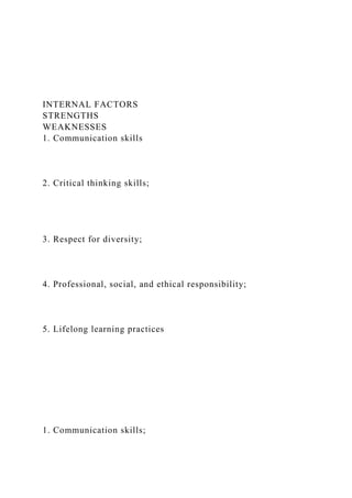 INTERNAL FACTORS
STRENGTHS
WEAKNESSES
1. Communication skills
2. Critical thinking skills;
3. Respect for diversity;
4. Professional, social, and ethical responsibility;
5. Lifelong learning practices
1. Communication skills;
 