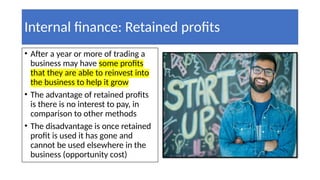 Internal finance: Retained profits
• After a year or more of trading a
business may have some profits
that they are able to reinvest into
the business to help it grow
• The advantage of retained profits
is there is no interest to pay, in
comparison to other methods
• The disadvantage is once retained
profit is used it has gone and
cannot be used elsewhere in the
business (opportunity cost)
 