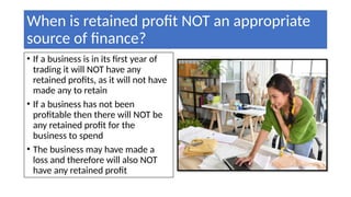 When is retained profit NOT an appropriate
source of finance?
• If a business is in its first year of
trading it will NOT have any
retained profits, as it will not have
made any to retain
• If a business has not been
profitable then there will NOT be
any retained profit for the
business to spend
• The business may have made a
loss and therefore will also NOT
have any retained profit
 