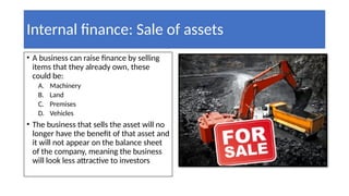 Internal finance: Sale of assets
• A business can raise finance by selling
items that they already own, these
could be:
A. Machinery
B. Land
C. Premises
D. Vehicles
• The business that sells the asset will no
longer have the benefit of that asset and
it will not appear on the balance sheet
of the company, meaning the business
will look less attractive to investors
 