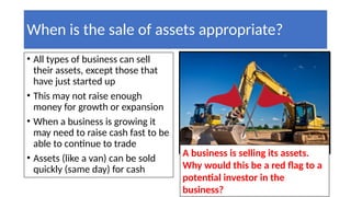 When is the sale of assets appropriate?
• All types of business can sell
their assets, except those that
have just started up
• This may not raise enough
money for growth or expansion
• When a business is growing it
may need to raise cash fast to be
able to continue to trade
• Assets (like a van) can be sold
quickly (same day) for cash
A business is selling its assets.
Why would this be a red flag to a
potential investor in the
business?
 