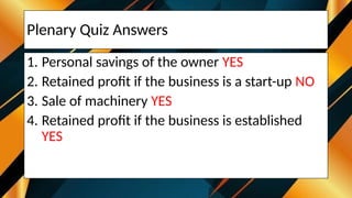 Plenary Quiz Answers
1. Personal savings of the owner YES
2. Retained profit if the business is a start-up NO
3. Sale of machinery YES
4. Retained profit if the business is established
YES
 