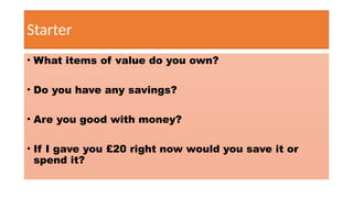 Starter
• What items of value do you own?
• Do you have any savings?
• Are you good with money?
• If I gave you £20 right now would you save it or
spend it?
 