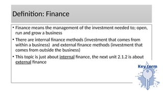 Definition: Finance
• Finance means the management of the investment needed to; open,
run and grow a business
• There are internal finance methods (investment that comes from
within a business) and external finance methods (investment that
comes from outside the business)
• This topic is just about internal finance, the next unit 2.1.2 is about
external finance
 