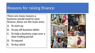 Reasons for raising finance
There are many reasons a
business would need to raise
finance, these are the main ones:
A. To start-up
B. To pay off business debts
C. To help a business cope over a
slow trading period
D. To expand
E. To buy stock
 