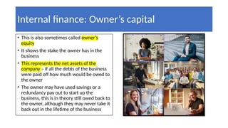 Internal finance: Owner’s capital
• This is also sometimes called owner’s
equity
• It shows the stake the owner has in the
business
• This represents the net assets of the
company – if all the debts of the business
were paid off how much would be owed to
the owner
• The owner may have used savings or a
redundancy pay out to start up the
business, this is in theory still owed back to
the owner, although they may never take it
back out in the lifetime of the business
 