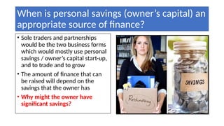 When is personal savings (owner’s capital) an
appropriate source of finance?
• Sole traders and partnerships
would be the two business forms
which would mostly use personal
savings / owner’s capital start-up,
and to trade and to grow
• The amount of finance that can
be raised will depend on the
savings that the owner has
• Why might the owner have
significant savings?
 
