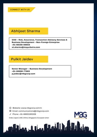 CONNECT WITH US
COO – Risk, Assurance, Transaction Advisory Services &
Business Development - Non-Foreign Enterprise
+91-98108-08653
a1.sharma@mayurbatra.com
Abhijeet Sharma
Senior Manager – Business Development
+91-99998-77683
p.jaidev@mbgcorp.com
Pulkit Jaidev
Website: www.mbgcorp.com/in
Email: communications@mbgcorp.com
Phone: +91-8860190008
India | Japan | UAE | China | Singapore | European Union
 