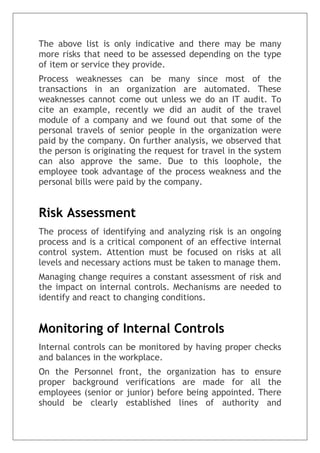 The above list is only indicative and there may be many
more risks that need to be assessed depending on the type
of item or service they provide.
Process weaknesses can be many since most of the
transactions in an organization are automated. These
weaknesses cannot come out unless we do an IT audit. To
cite an example, recently we did an audit of the travel
module of a company and we found out that some of the
personal travels of senior people in the organization were
paid by the company. On further analysis, we observed that
the person is originating the request for travel in the system
can also approve the same. Due to this loophole, the
employee took advantage of the process weakness and the
personal bills were paid by the company.
Risk Assessment
The process of identifying and analyzing risk is an ongoing
process and is a critical component of an effective internal
control system. Attention must be focused on risks at all
levels and necessary actions must be taken to manage them.
Managing change requires a constant assessment of risk and
the impact on internal controls. Mechanisms are needed to
identify and react to changing conditions.
Monitoring of Internal Controls
Internal controls can be monitored by having proper checks
and balances in the workplace.
On the Personnel front, the organization has to ensure
proper background verifications are made for all the
employees (senior or junior) before being appointed. There
should be clearly established lines of authority and
 