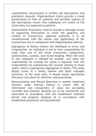 responsibility documented in written job descriptions and
procedure manuals. Organizational charts provide a visual
presentation of lines of authority and periodic updates of
job descriptions ensure that employees are aware of the
duties they are expected to perform.
Authorization Procedures need to include a thorough review
of supporting information to verify the propriety and
validity of transactions. Approval authority is to be
commensurate with the nature and significance of the
transactions and in compliance with Organizational policies.
Segregation of Duties reduces the likelihood of errors and
irregularities. An individual is not to have responsibility for
more than one of the three transaction components:
authorization, custody, and record keeping. When the work
of one employee is checked by another, and when the
responsibility for custody for assets is separate from the
responsibility for maintaining the records relating to those
assets, there is appropriate segregation of duties. This helps
detect errors in a timely manner and deter improper
activities; at the same time, it should ensure operational
efficiency and allow for effective communications.
Documentation and Record Retention is another important
element under Internal Control to ensure that all
information and transactions of value are accurately
recorded and retained. Records are to be maintained and
controlled in accordance with the established retention
period and properly disposed of in accordance with
established procedures and documented.
 
