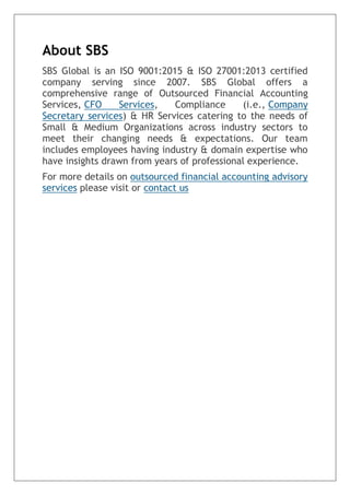 About SBS
SBS Global is an ISO 9001:2015 & ISO 27001:2013 certified
company serving since 2007. SBS Global offers a
comprehensive range of Outsourced Financial Accounting
Services, CFO Services, Compliance (i.e., Company
Secretary services) & HR Services catering to the needs of
Small & Medium Organizations across industry sectors to
meet their changing needs & expectations. Our team
includes employees having industry & domain expertise who
have insights drawn from years of professional experience.
For more details on outsourced financial accounting advisory
services please visit or contact us
 