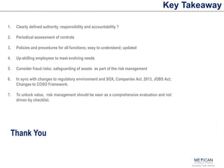 Accounting | Audit | Advisory
Key Takeaway
Thank You
1. Clearly defined authority, responsibility and accountability ?
2. Periodical assessment of controls
3. Policies and procedures for all functions; easy to understand; updated
4. Up-skilling employees to meet evolving needs
5. Consider fraud risks; safeguarding of assets as part of the risk management
6. In sync with changes to regulatory environment and SOX, Companies Act, 2013, JOBS Act;
Changes to COSO Framework.
7. To unlock value, risk management should be seen as a comprehensive evaluation and not
driven by checklist.
 