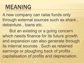 MEANING
A new company can raise funds only
through external sources such as share ,
debenture , loans etc.
But an existing or a going concern
which needs finance for its future growth
and expansion can also generate through
its internal sources . Such as retained
earnings or ploughing back of profits ,
capitalisation of profits and depreciation.
 